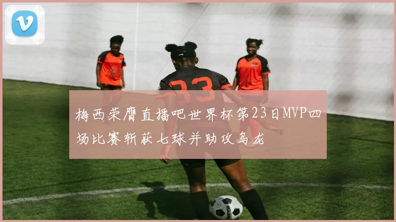 梅西荣膺直播吧世界杯第23日MVP四场比赛斩获七球并助攻乌龙
